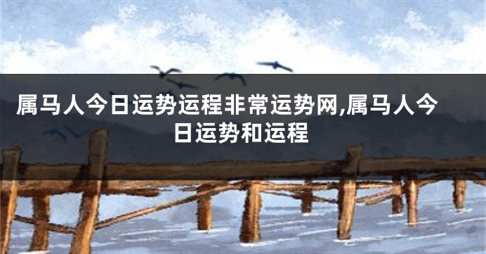 属马人今日运势运程非常运势网,属马人今日运势和运程