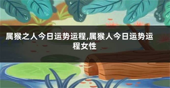 属猴之人今日运势运程,属猴人今日运势运程女性