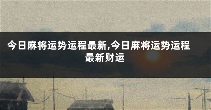 今日麻将运势运程最新,今日麻将运势运程最新财运