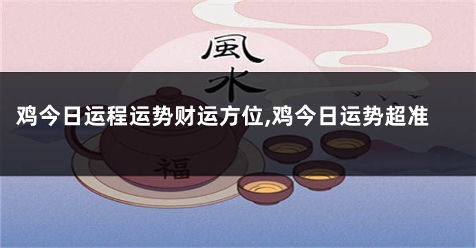 鸡今日运程运势财运方位,鸡今日运势超准