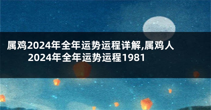 属鸡2024年全年运势运程详解,属鸡人2024年全年运势运程1981
