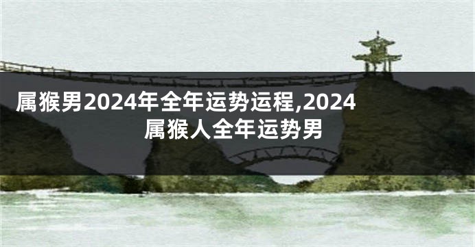 属猴男2024年全年运势运程,2024属猴人全年运势男