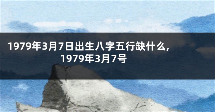1979年3月7日出生八字五行缺什么,1979年3月7号