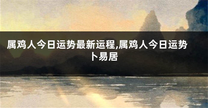 属鸡人今日运势最新运程,属鸡人今日运势卜易居
