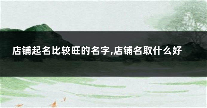 店铺起名比较旺的名字,店铺名取什么好