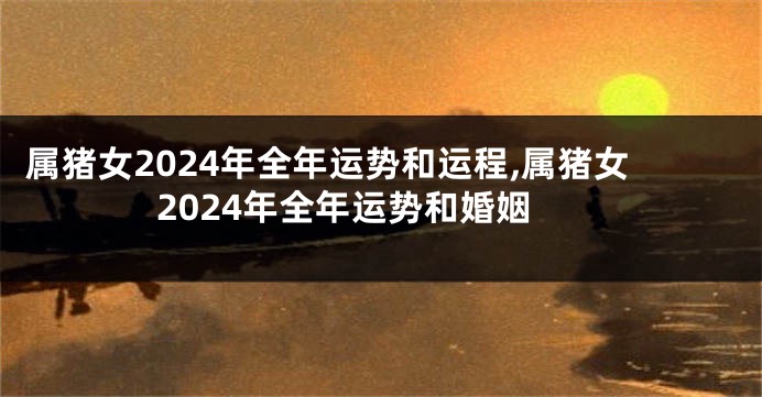属猪女2024年全年运势和运程,属猪女2024年全年运势和婚姻