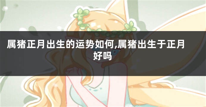 属猪正月出生的运势如何,属猪出生于正月好吗