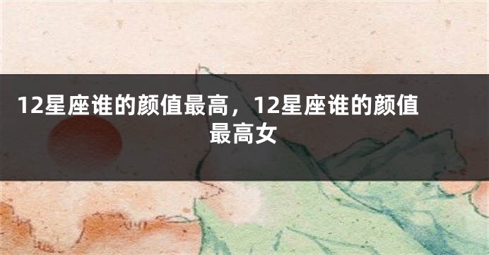 12星座谁的颜值最高，12星座谁的颜值最高女
