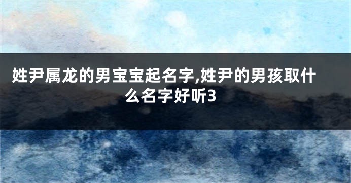姓尹属龙的男宝宝起名字,姓尹的男孩取什么名字好听3