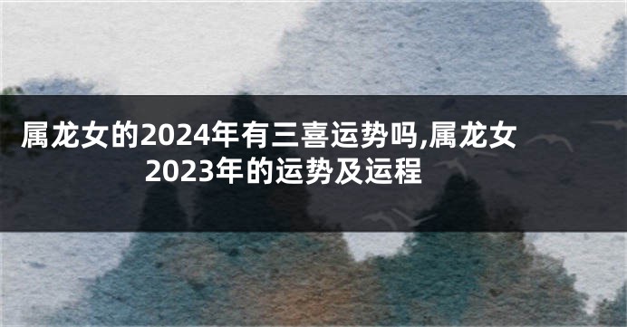 属龙女的2024年有三喜运势吗,属龙女2023年的运势及运程