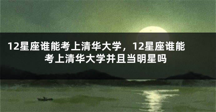12星座谁能考上清华大学，12星座谁能考上清华大学并且当明星吗