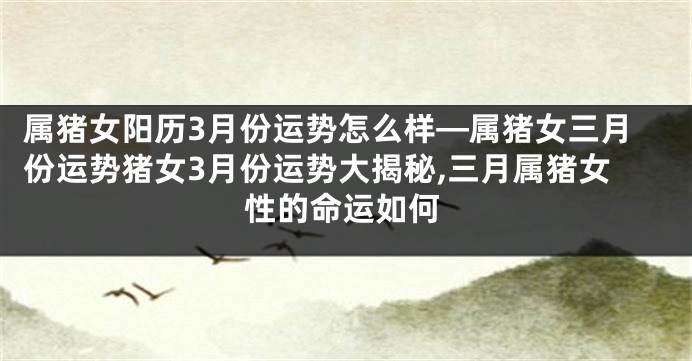 属猪女阳历3月份运势怎么样—属猪女三月份运势猪女3月份运势大揭秘,三月属猪女性的命运如何
