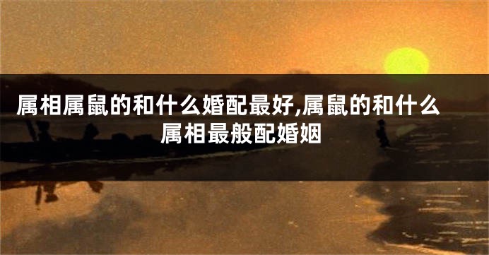 属相属鼠的和什么婚配最好,属鼠的和什么属相最般配婚姻