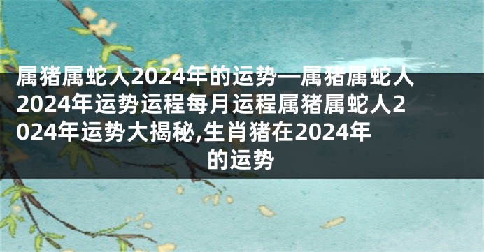 属猪属蛇人2024年的运势—属猪属蛇人2024年运势运程每月运程属猪属蛇人2024年运势大揭秘,生肖猪在2024年的运势