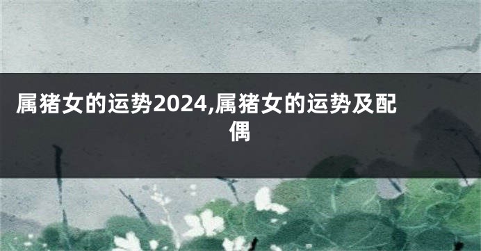 属猪女的运势2024,属猪女的运势及配偶