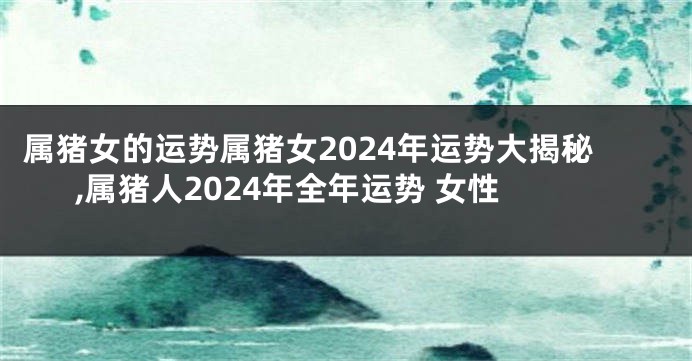 属猪女的运势属猪女2024年运势大揭秘,属猪人2024年全年运势 女性