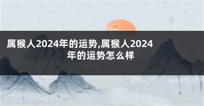 属猴人2024年的运势,属猴人2024年的运势怎么样