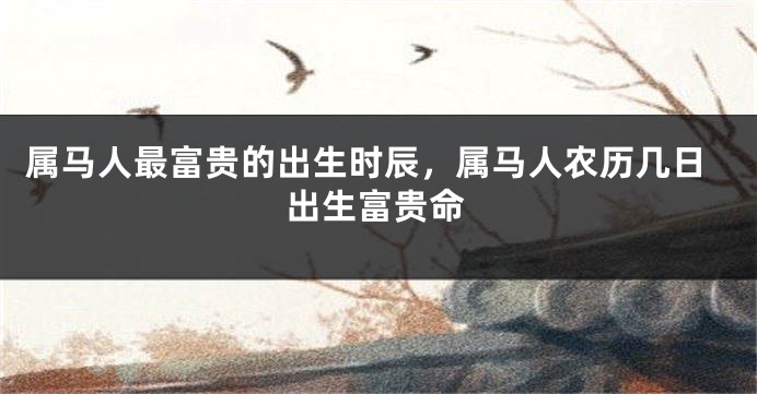 属马人最富贵的出生时辰，属马人农历几日出生富贵命