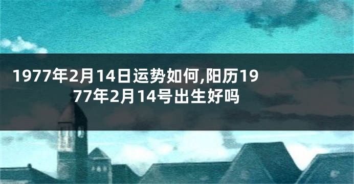 1977年2月14日运势如何,阳历1977年2月14号出生好吗