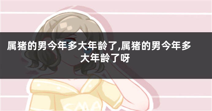 属猪的男今年多大年龄了,属猪的男今年多大年龄了呀