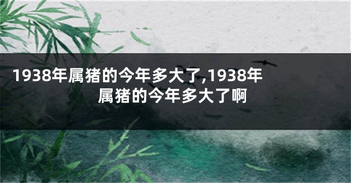 1938年属猪的今年多大了,1938年属猪的今年多大了啊