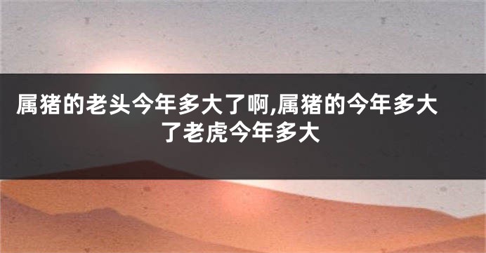 属猪的老头今年多大了啊,属猪的今年多大了老虎今年多大
