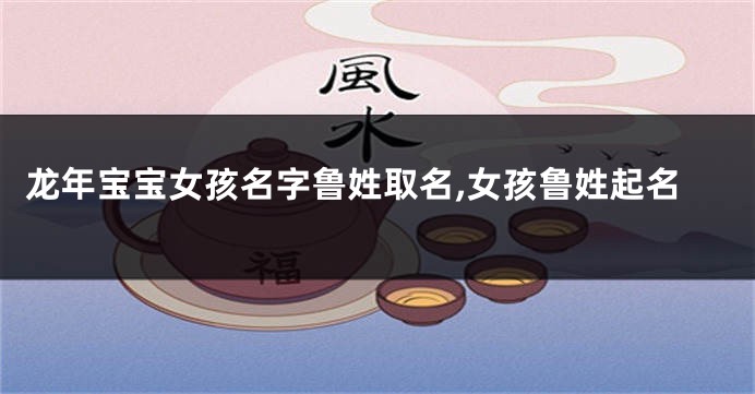 龙年宝宝女孩名字鲁姓取名,女孩鲁姓起名