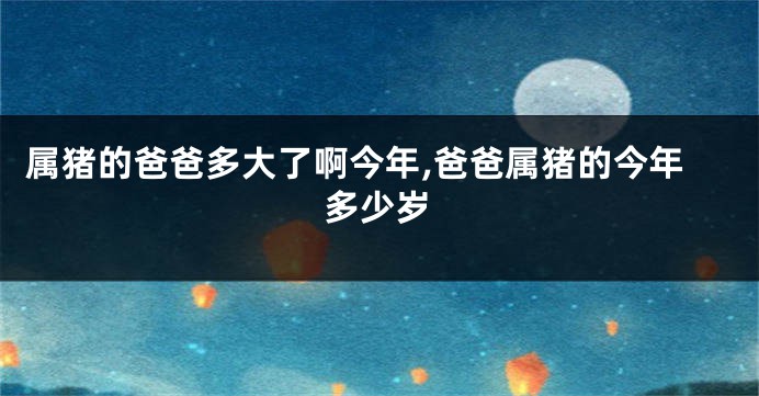 属猪的爸爸多大了啊今年,爸爸属猪的今年多少岁