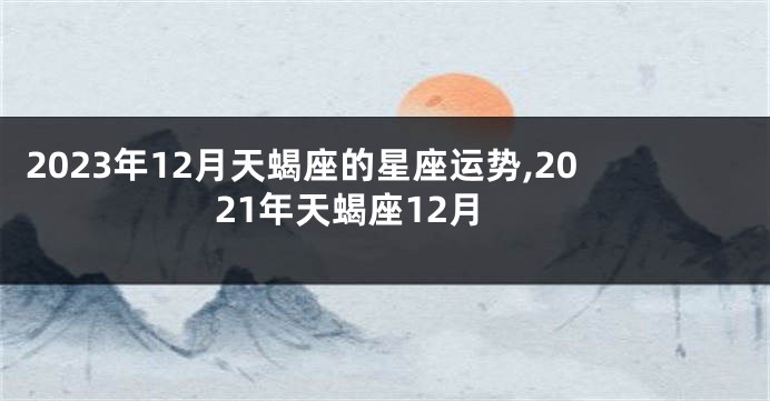 2023年12月天蝎座的星座运势,2021年天蝎座12月