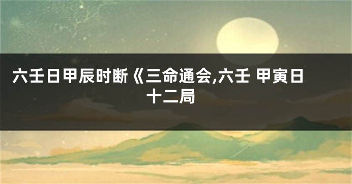 六壬日甲辰时断《三命通会,六壬 甲寅日 十二局