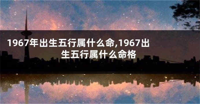1967年出生五行属什么命,1967出生五行属什么命格