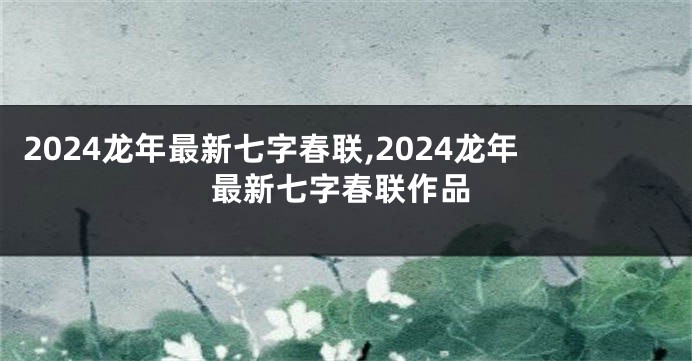 2024龙年最新七字春联,2024龙年最新七字春联作品