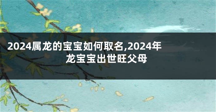 2024属龙的宝宝如何取名,2024年龙宝宝出世旺父母