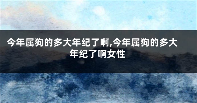 今年属狗的多大年纪了啊,今年属狗的多大年纪了啊女性