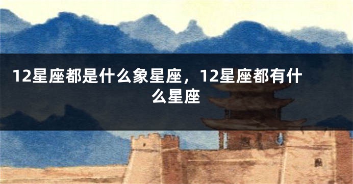 12星座都是什么象星座，12星座都有什么星座