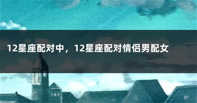 12星座配对中，12星座配对情侣男配女