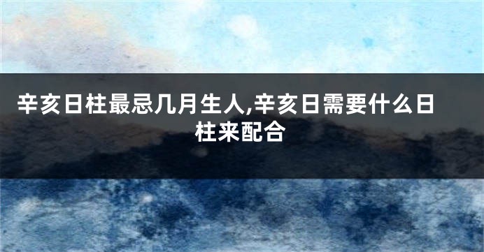 辛亥日柱最忌几月生人,辛亥日需要什么日柱来配合