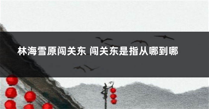 林海雪原闯关东 闯关东是指从哪到哪