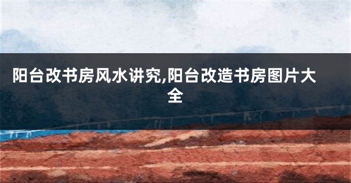 阳台改书房风水讲究,阳台改造书房图片大全