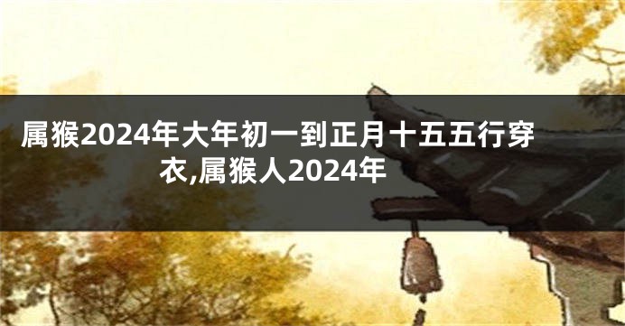 属猴2024年大年初一到正月十五五行穿衣,属猴人2024年