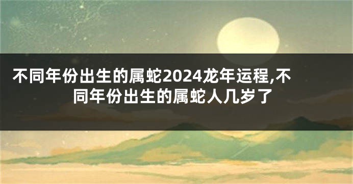 不同年份出生的属蛇2024龙年运程,不同年份出生的属蛇人几岁了
