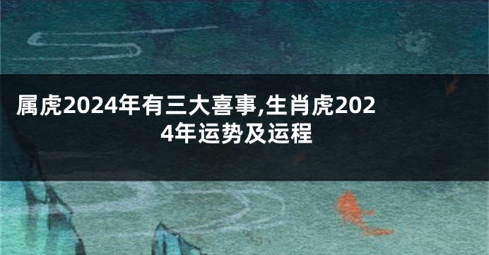 属虎2024年有三大喜事,生肖虎2024年运势及运程