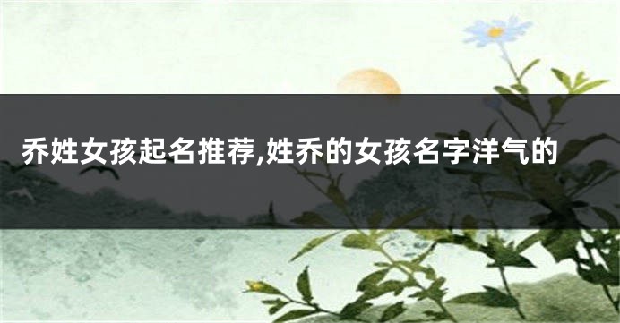 乔姓女孩起名推荐,姓乔的女孩名字洋气的