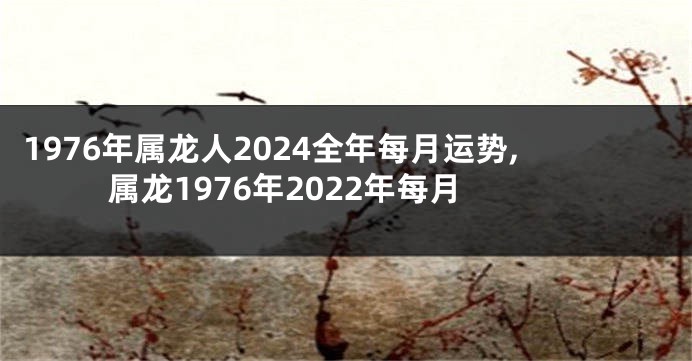 1976年属龙人2024全年每月运势,属龙1976年2022年每月