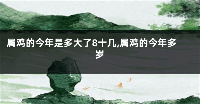 属鸡的今年是多大了8十几,属鸡的今年多岁