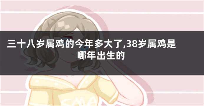 三十八岁属鸡的今年多大了,38岁属鸡是哪年出生的