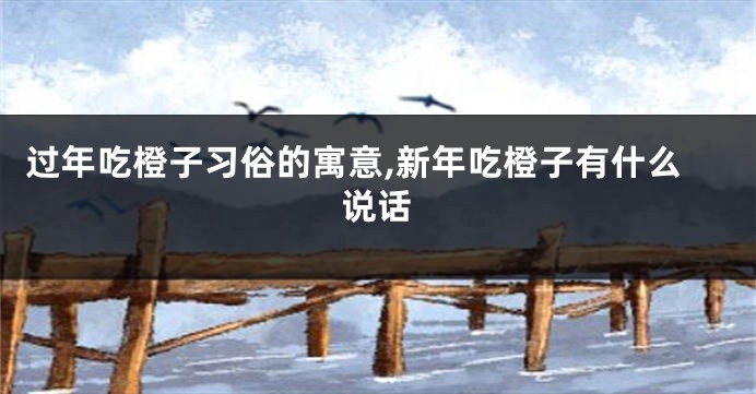 过年吃橙子习俗的寓意,新年吃橙子有什么说话