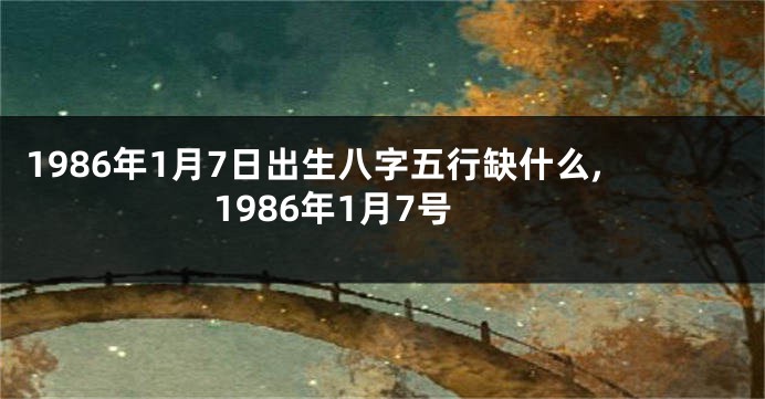 1986年1月7日出生八字五行缺什么,1986年1月7号