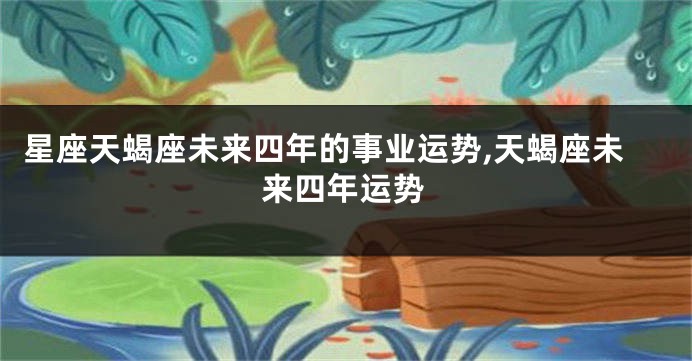 星座天蝎座未来四年的事业运势,天蝎座未来四年运势