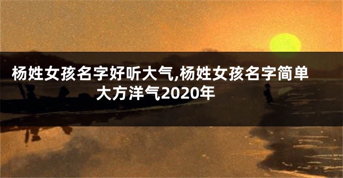 杨姓女孩名字好听大气,杨姓女孩名字简单大方洋气2020年
